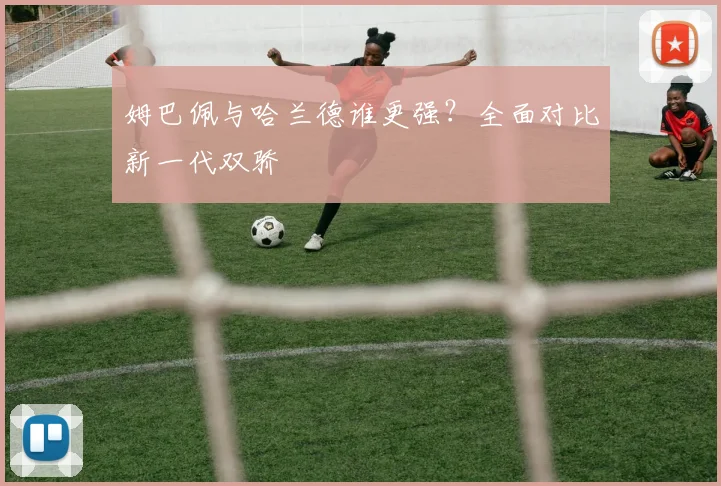 姆巴佩与哈兰德谁更强？全面对比新一代双骄