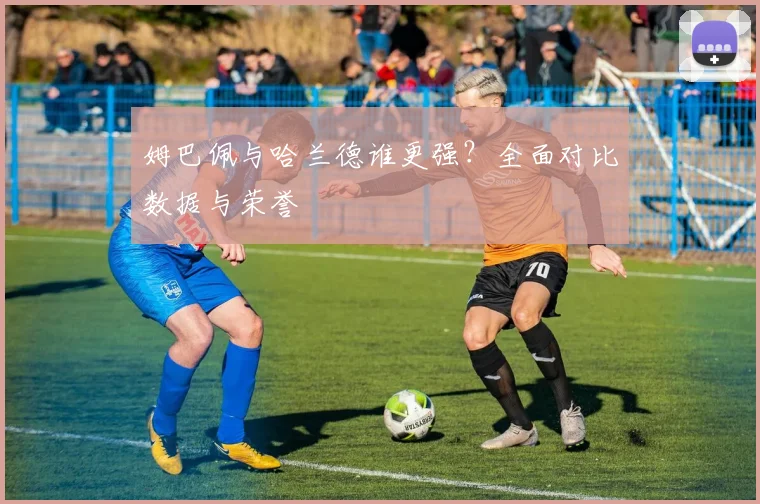 姆巴佩与哈兰德谁更强?全面对比数据与荣誉